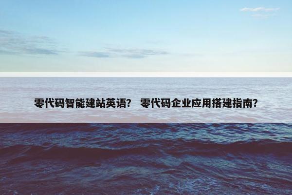 零代码智能建站英语？ 零代码企业应用搭建指南？