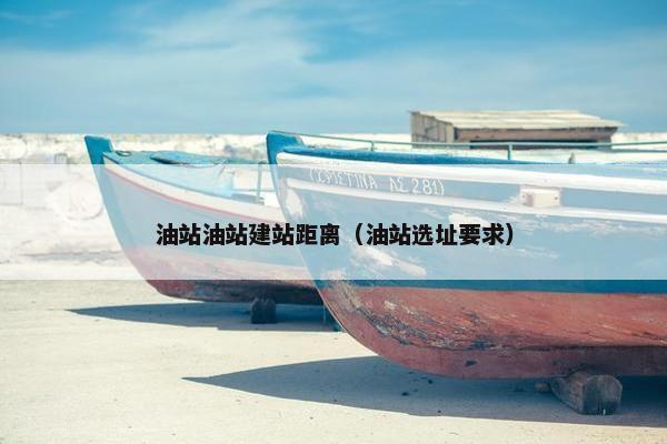 油站油站建站距离（油站选址要求）