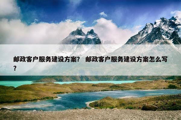 邮政客户服务建设方案？ 邮政客户服务建设方案怎么写？