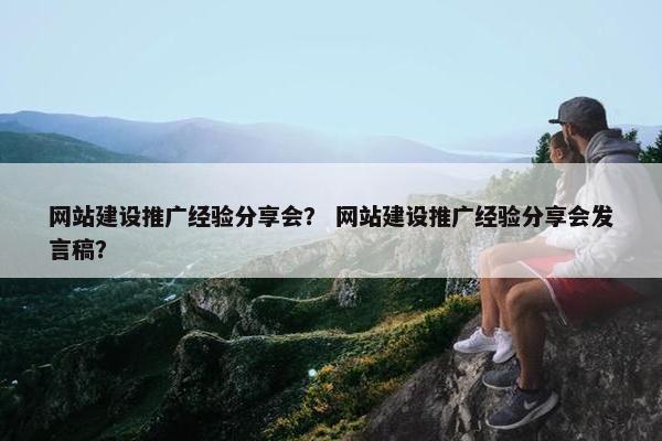 网站建设推广经验分享会？ 网站建设推广经验分享会发言稿？