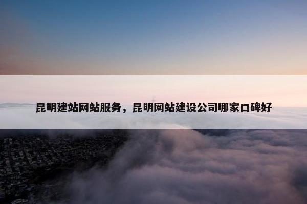 昆明建站网站服务，昆明网站建设公司哪家口碑好