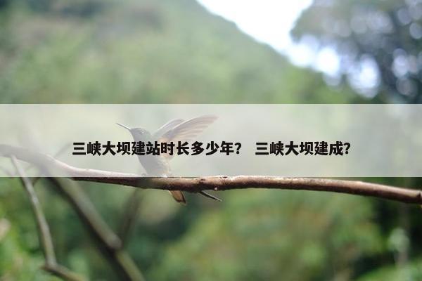 三峡大坝建站时长多少年？ 三峡大坝建成？