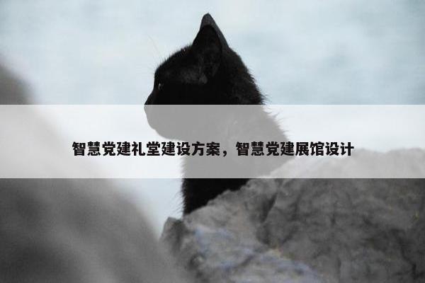 智慧党建礼堂建设方案，智慧党建展馆设计
