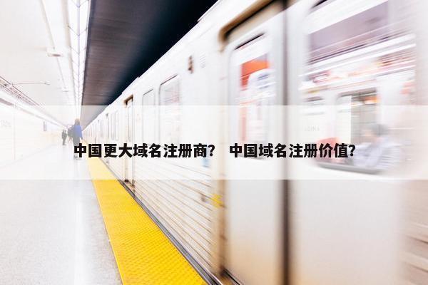 中国更大域名注册商？ 中国域名注册价值？