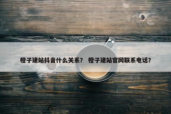 橙子建站抖音什么关系？ 橙子建站官网联系电话？