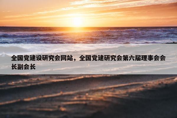 全国党建设研究会网站，全国党建研究会第六届理事会会长副会长
