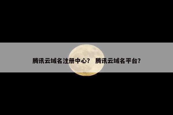 腾讯云域名注册中心？ 腾讯云域名平台？