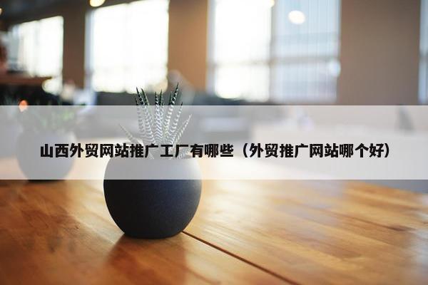 山西外贸网站推广工厂有哪些（外贸推广网站哪个好）