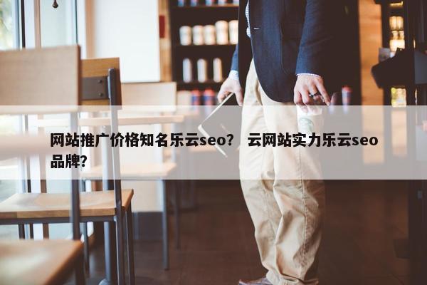 网站推广价格知名乐云seo？ 云网站实力乐云seo品牌？
