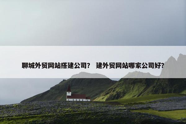 聊城外贸网站搭建公司？ 建外贸网站哪家公司好？