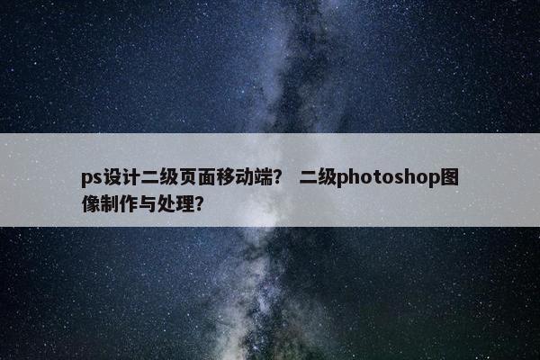 ps设计二级页面移动端？ 二级photoshop图像制作与处理？