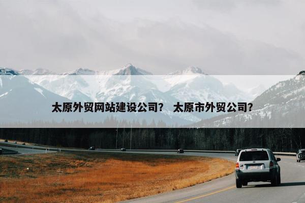 太原外贸网站建设公司? 太原市外贸公司?