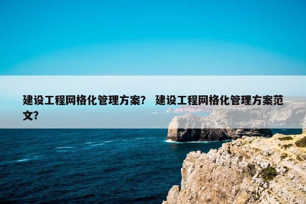 建设工程网格化管理方案? 建设工程网格化管理方案范文?