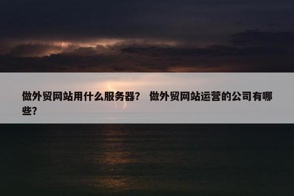 做外贸网站用什么服务器? 做外贸网站运营的公司有哪些?