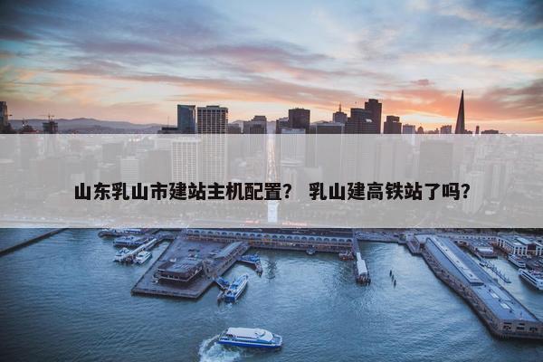 山东乳山市建站主机配置? 乳山建高铁站了吗?