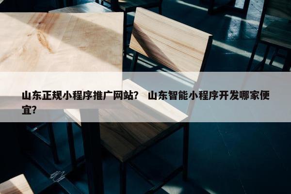 山东正规小程序推广网站? 山东智能小程序开发哪家便宜?