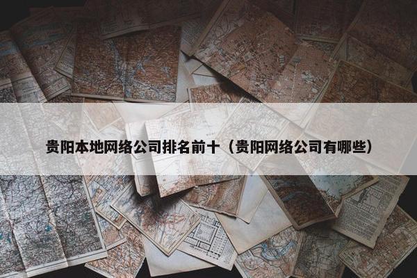 贵阳本地网络公司排名前十(贵阳网络公司有哪些)