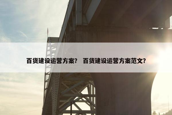 百货建设运营方案? 百货建设运营方案范文?