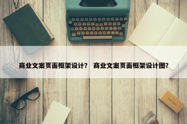 商业文案页面框架设计？ 商业文案页面框架设计图？