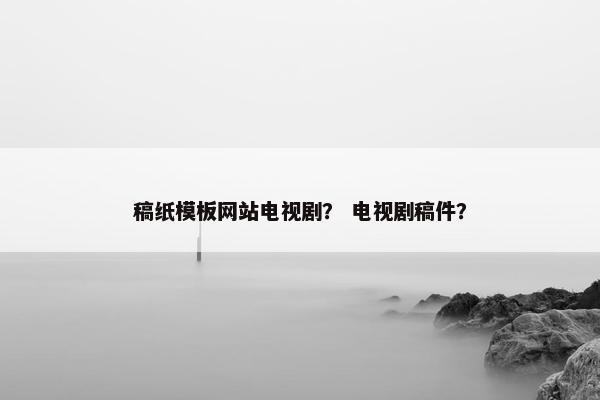 稿纸模板网站电视剧? 电视剧稿件?