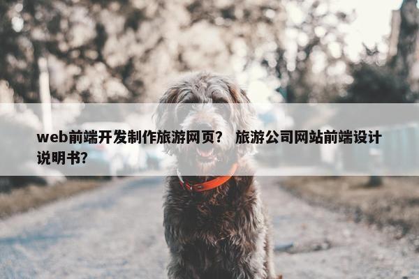 web前端开发制作旅游网页? 旅游公司网站前端设计说明书?