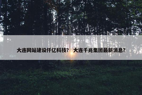 大连网站建设仟亿科技? 大连千兆集团最新消息?