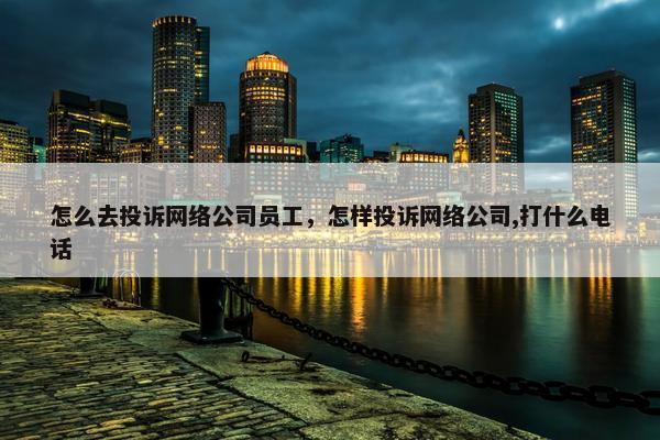 怎么去投诉网络公司员工,怎样投诉网络公司,打什么电话