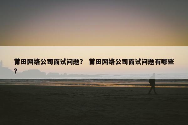 莆田网络公司面试问题? 莆田网络公司面试问题有哪些?