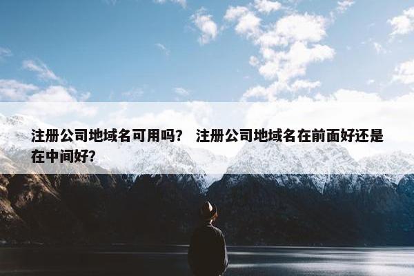 注册公司地域名可用吗？ 注册公司地域名在前面好还是在中间好？