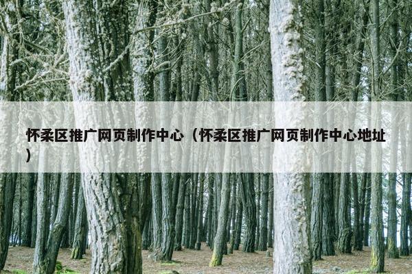 怀柔区推广网页制作中心（怀柔区推广网页制作中心地址）