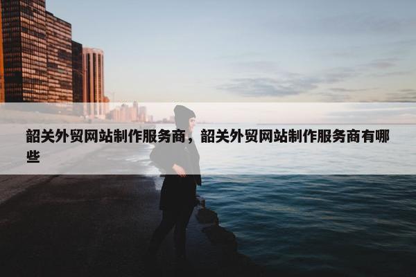 韶关外贸网站制作服务商，韶关外贸网站制作服务商有哪些