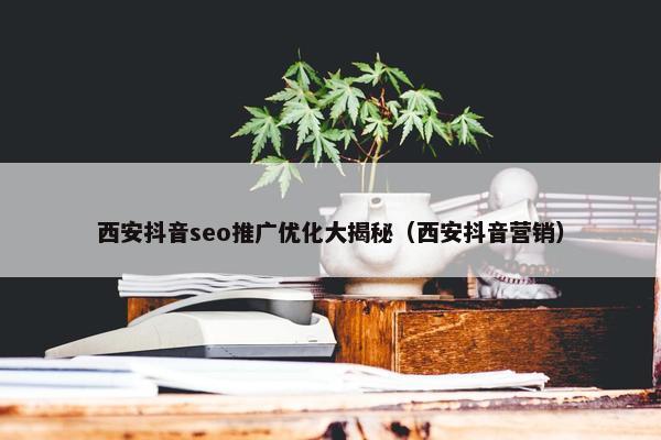西安抖音seo推广优化大揭秘(西安抖音营销)