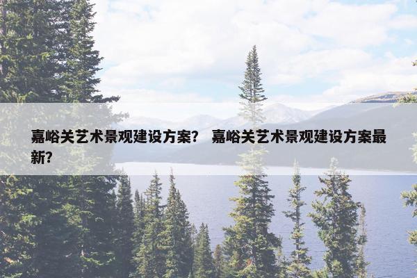 嘉峪关艺术景观建设方案? 嘉峪关艺术景观建设方案最新?