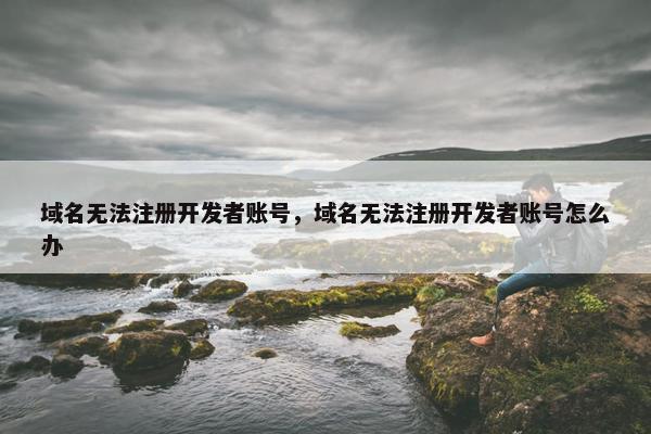 域名无法注册开发者账号,域名无法注册开发者账号怎么办