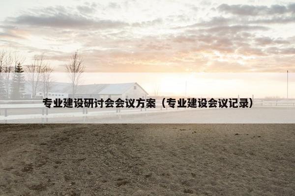 专业建设研讨会会议方案（专业建设会议记录）