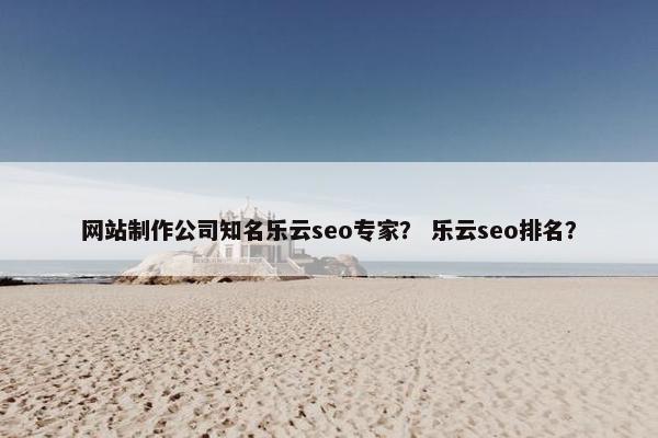 网站制作公司知名乐云seo专家？ 乐云seo排名？