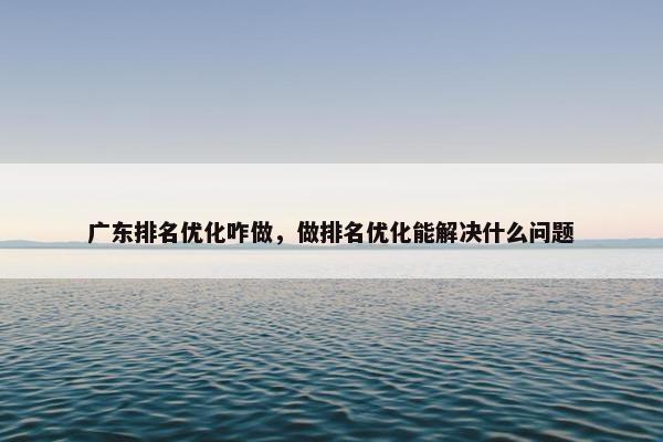 广东排名优化咋做，做排名优化能解决什么问题