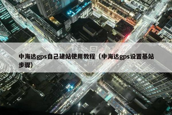 中海达gps自己建站使用教程（中海达gps设置基站步骤）