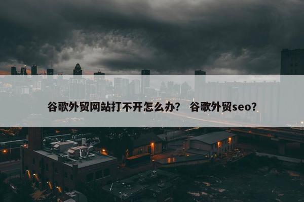 谷歌外贸网站打不开怎么办？ 谷歌外贸seo？