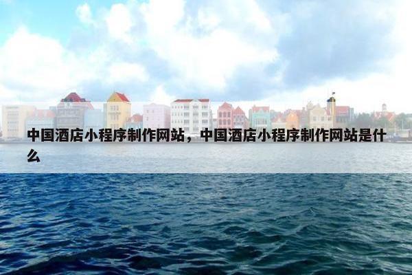中国酒店小程序制作网站，中国酒店小程序制作网站是什么