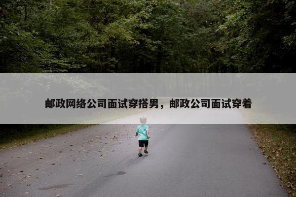 邮政网络公司面试穿搭男，邮政公司面试穿着