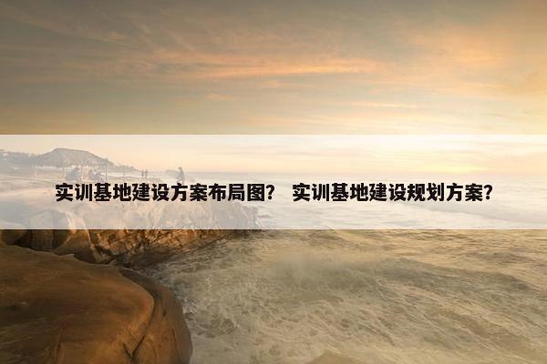 实训基地建设方案布局图？ 实训基地建设规划方案？