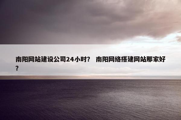 南阳网站建设公司24小时？ 南阳网络搭建网站那家好？
