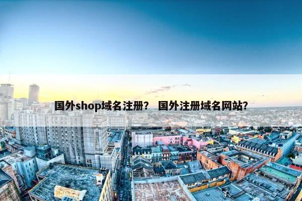 国外shop域名注册？ 国外注册域名网站？