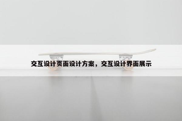 交互设计页面设计方案,交互设计界面展示 交互设计页面设计方案,交互设计界面展示
