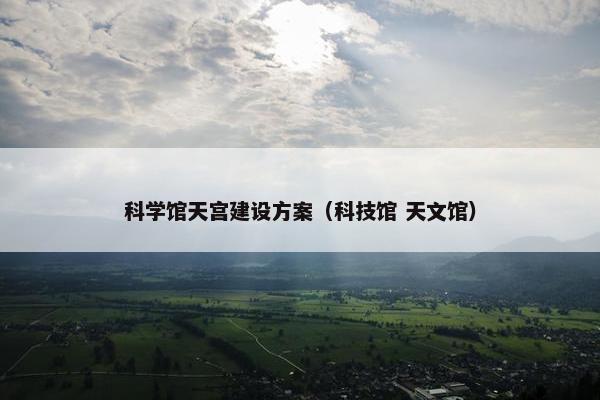 科学馆天宫建设方案（科技馆 天文馆）