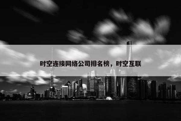 时空连接网络公司排名榜,时空互联 时空连接网络公司排名榜,时空互联