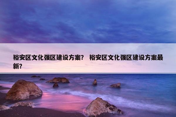 裕安区文化强区建设方案？ 裕安区文化强区建设方案最新？