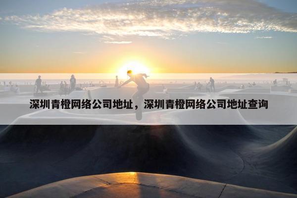 深圳青橙网络公司地址，深圳青橙网络公司地址查询