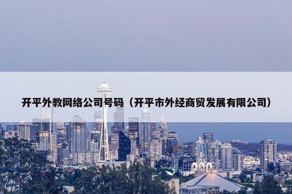 开平外教网络公司号码（开平市外经商贸发展有限公司）